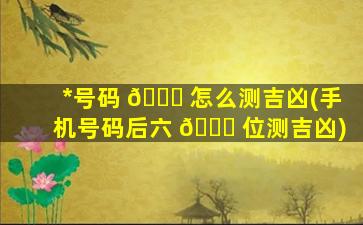 *
号码 🐟 怎么测吉凶(手机号码后六 🐎 位测吉凶)